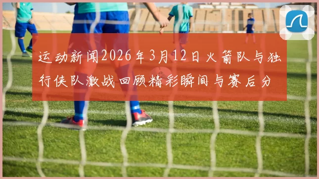 运动新闻2026年3月12日火箭队与独行侠队激战回顾精彩瞬间与赛后分析