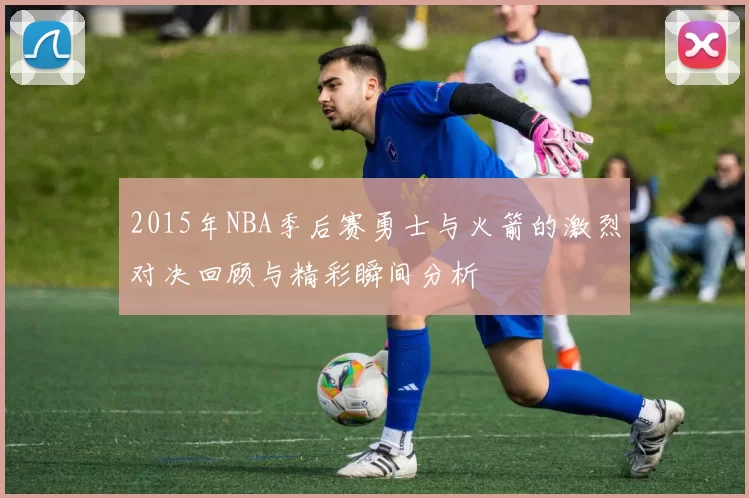 2015年NBA季后赛勇士与火箭的激烈对决回顾与精彩瞬间分析