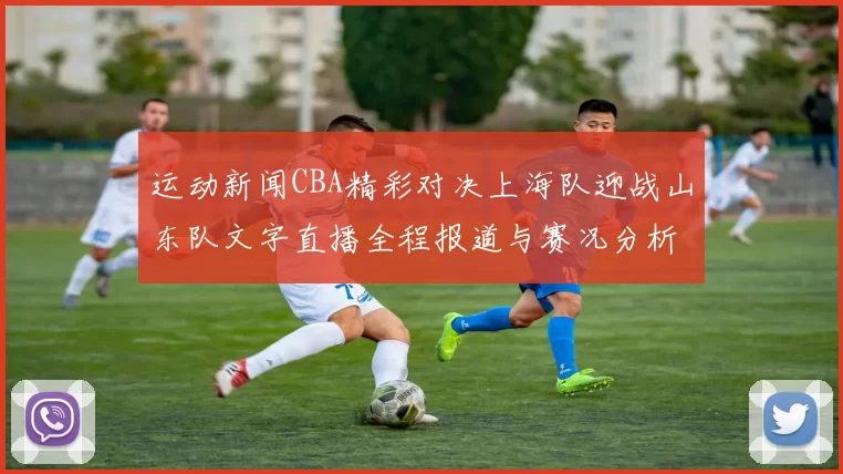 运动新闻CBA精彩对决上海队迎战山东队文字直播全程报道与赛况分析
