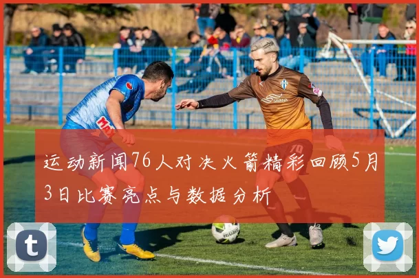 运动新闻76人对决火箭精彩回顾5月3日比赛亮点与数据分析