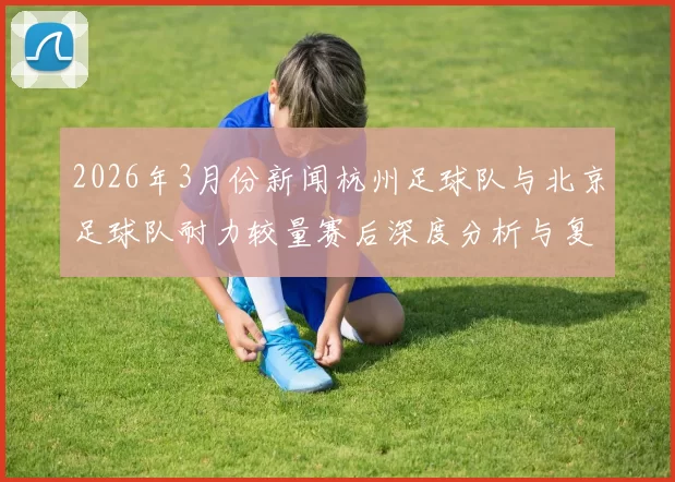 2026年3月份新闻杭州足球队与北京足球队耐力较量赛后深度分析与复盘